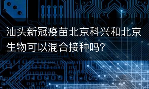 汕头新冠疫苗北京科兴和北京生物可以混合接种吗？