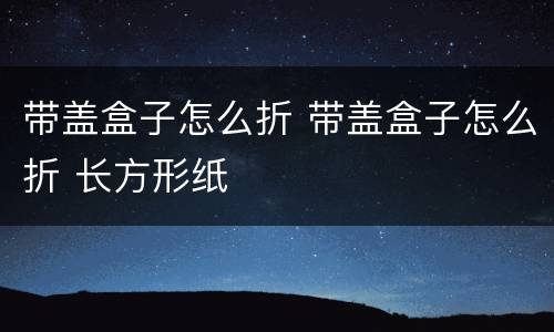 带盖盒子怎么折 带盖盒子怎么折 长方形纸