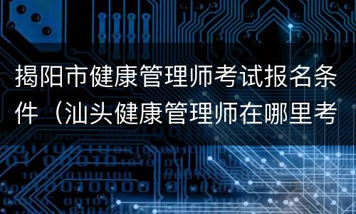 揭阳市健康管理师考试报名条件（汕头健康管理师在哪里考试）
