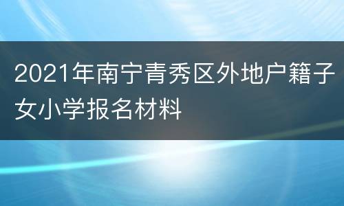 2021年南宁青秀区外地户籍子女小学报名材料