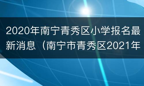 2020年南宁青秀区小学报名最新消息（南宁市青秀区2021年小学招生政策）