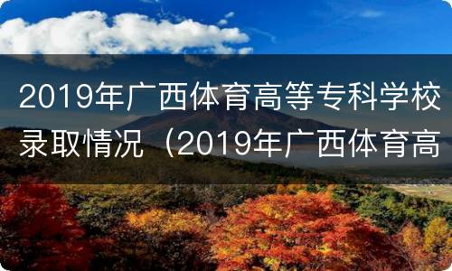 2019年广西体育高等专科学校录取情况（2019年广西体育高等专科学校录取情况如何）