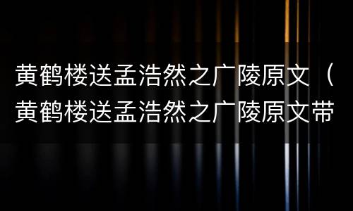 黄鹤楼送孟浩然之广陵原文（黄鹤楼送孟浩然之广陵原文带拼音）