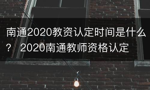 南通2020教资认定时间是什么？ 2020南通教师资格认定