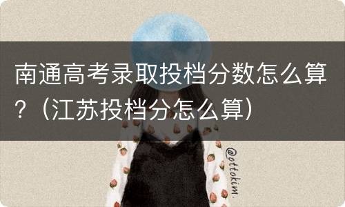 南通高考录取投档分数怎么算?（江苏投档分怎么算）