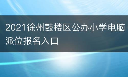 2021徐州鼓楼区公办小学电脑派位报名入口