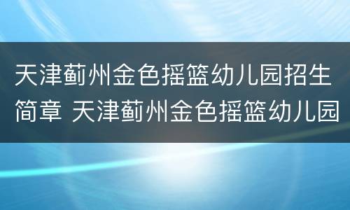天津蓟州金色摇篮幼儿园招生简章 天津蓟州金色摇篮幼儿园招生简章图片