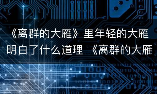 《离群的大雁》里年轻的大雁明白了什么道理 《离群的大雁》中年轻的大雁学会了什么道理