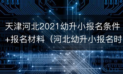 天津河北2021幼升小报名条件+报名材料（河北幼升小报名时间2021具体时间）