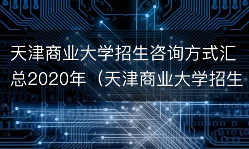 天津商业大学招生咨询方式汇总2020年（天津商业大学招生咨询方式汇总2020年级）