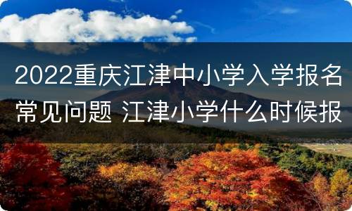 2022重庆江津中小学入学报名常见问题 江津小学什么时候报名