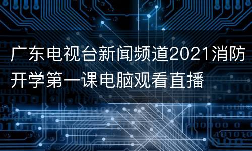 广东电视台新闻频道2021消防开学第一课电脑观看直播