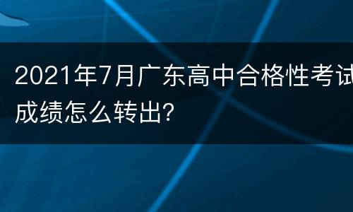 2021年7月广东高中合格性考试成绩怎么转出？