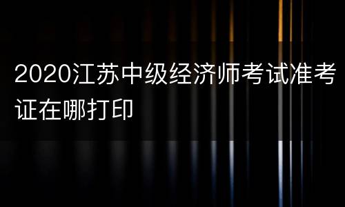 2020江苏中级经济师考试准考证在哪打印