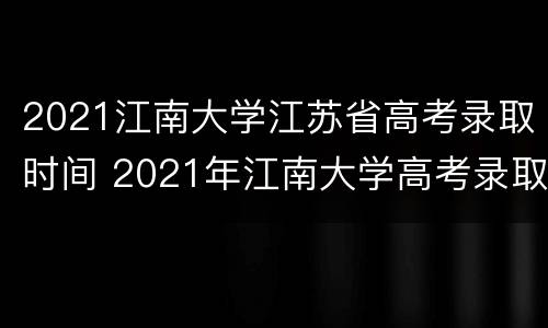 2021江南大学江苏省高考录取时间 2021年江南大学高考录取通知书