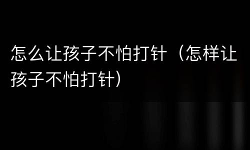 怎么让孩子不怕打针（怎样让孩子不怕打针）