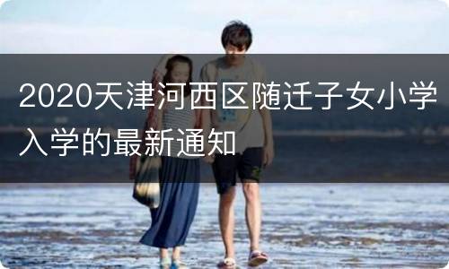 2020天津河西区随迁子女小学入学的最新通知