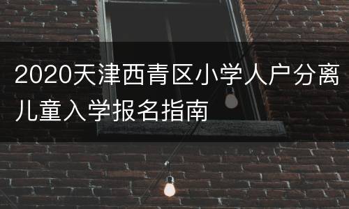 2020天津西青区小学人户分离儿童入学报名指南