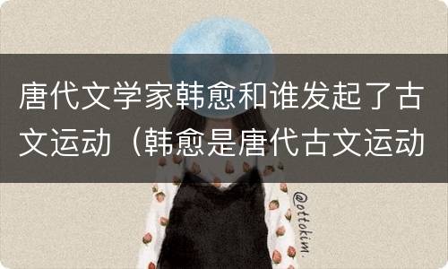 唐代文学家韩愈和谁发起了古文运动（韩愈是唐代古文运动）