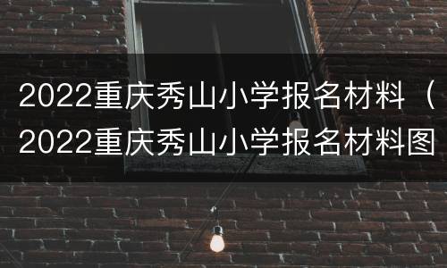 2022重庆秀山小学报名材料（2022重庆秀山小学报名材料图片）