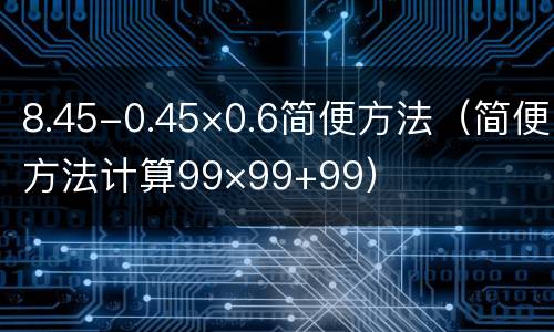 8.45-0.45×0.6简便方法（简便方法计算99×99+99）