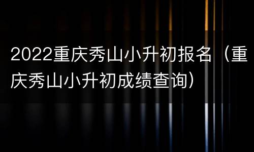 2022重庆秀山小升初报名（重庆秀山小升初成绩查询）