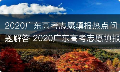 2020广东高考志愿填报热点问题解答 2020广东高考志愿填报规则