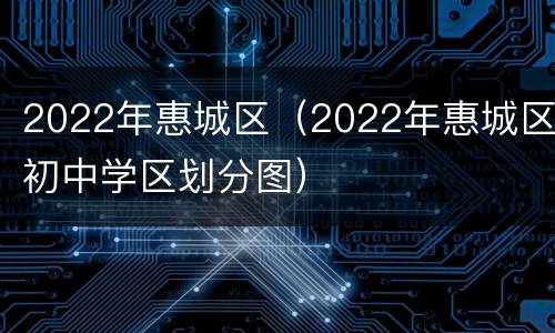 2022年惠城区（2022年惠城区初中学区划分图）