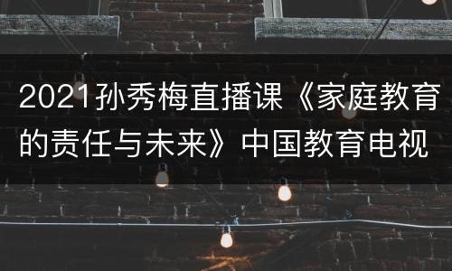 2021孙秀梅直播课《家庭教育的责任与未来》中国教育电视台一套直播入口
