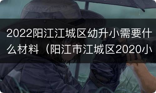 2022阳江江城区幼升小需要什么材料（阳江市江城区2020小学招生）
