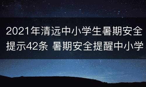 2021年清远中小学生暑期安全提示42条 暑期安全提醒中小学生暑期安全提示25条!