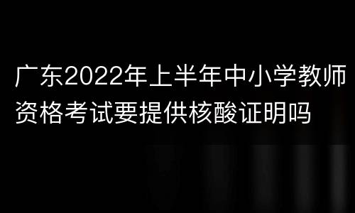 广东2022年上半年中小学教师资格考试要提供核酸证明吗