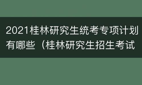 2021桂林研究生统考专项计划有哪些（桂林研究生招生考试院）