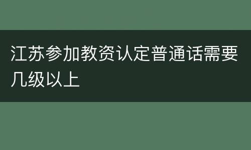江苏参加教资认定普通话需要几级以上