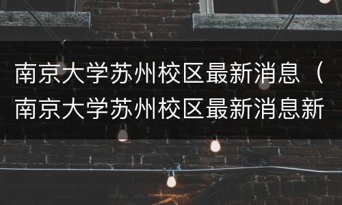南京大学苏州校区最新消息（南京大学苏州校区最新消息新闻）
