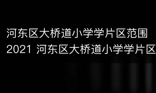 河东区大桥道小学学片区范围2021 河东区大桥道小学学片区范围2021年