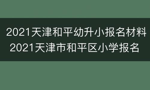 2021天津和平幼升小报名材料 2021天津市和平区小学报名