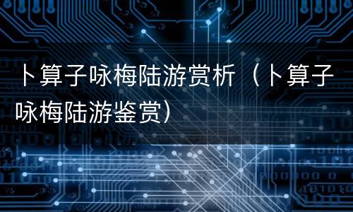 卜算子咏梅陆游赏析（卜算子咏梅陆游鉴赏）