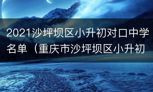 2021沙坪坝区小升初对口中学名单（重庆市沙坪坝区小升初对口中学）