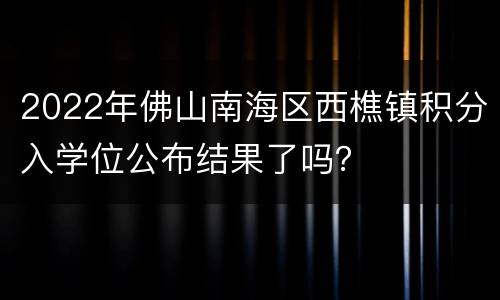 2022年佛山南海区西樵镇积分入学位公布结果了吗？