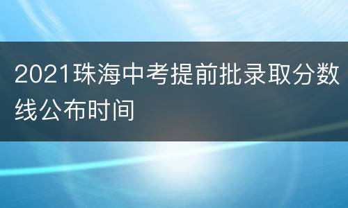 2021珠海中考提前批录取分数线公布时间