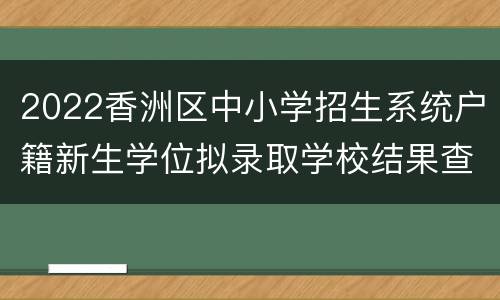 2022香洲区中小学招生系统户籍新生学位拟录取学校结果查询