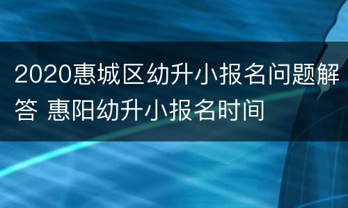 2020惠城区幼升小报名问题解答 惠阳幼升小报名时间