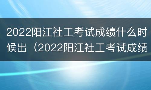 2022阳江社工考试成绩什么时候出（2022阳江社工考试成绩什么时候出啊）
