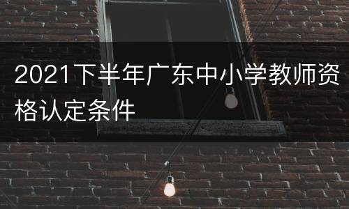 2021下半年广东中小学教师资格认定条件