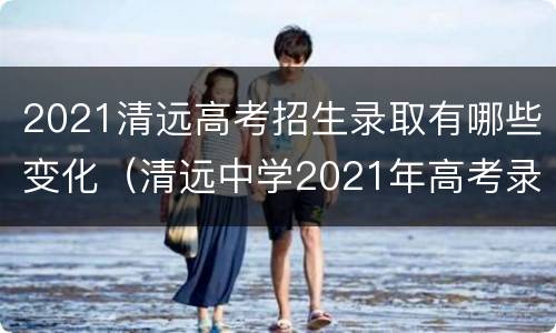 2021清远高考招生录取有哪些变化（清远中学2021年高考录取）
