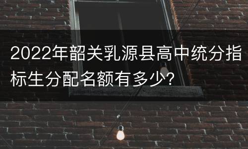 2022年韶关乳源县高中统分指标生分配名额有多少？