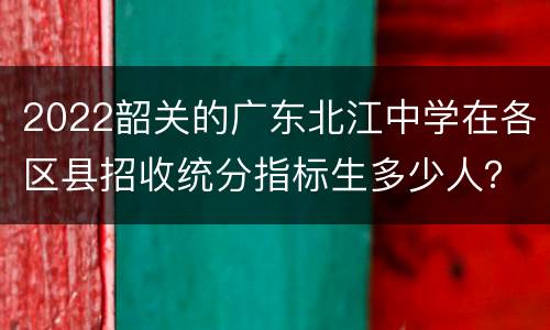2022韶关的广东北江中学在各区县招收统分指标生多少人？