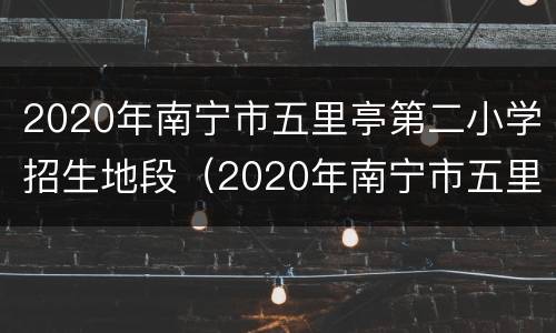 2020年南宁市五里亭第二小学招生地段（2020年南宁市五里亭第二小学招生地段是多少）