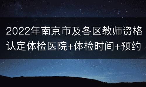 2022年南京市及各区教师资格认定体检医院+体检时间+预约入口